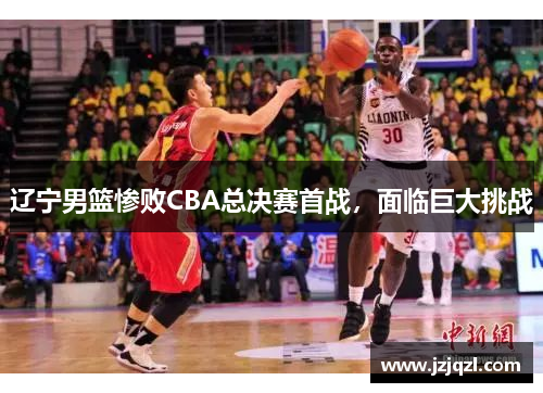 辽宁男篮惨败CBA总决赛首战，面临巨大挑战