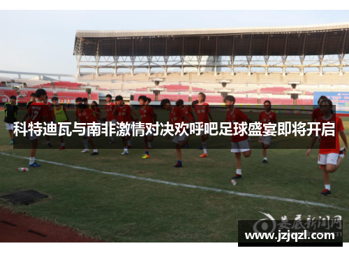 科特迪瓦与南非激情对决欢呼吧足球盛宴即将开启