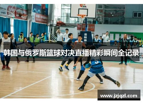 韩国与俄罗斯篮球对决直播精彩瞬间全记录