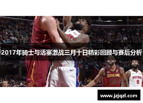 2017年骑士与活塞激战三月十日精彩回顾与赛后分析